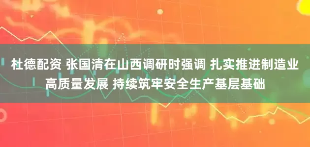 杜德配资 张国清在山西调研时强调 扎实推进制造业高质量发展 持续筑牢安全生产基层基础