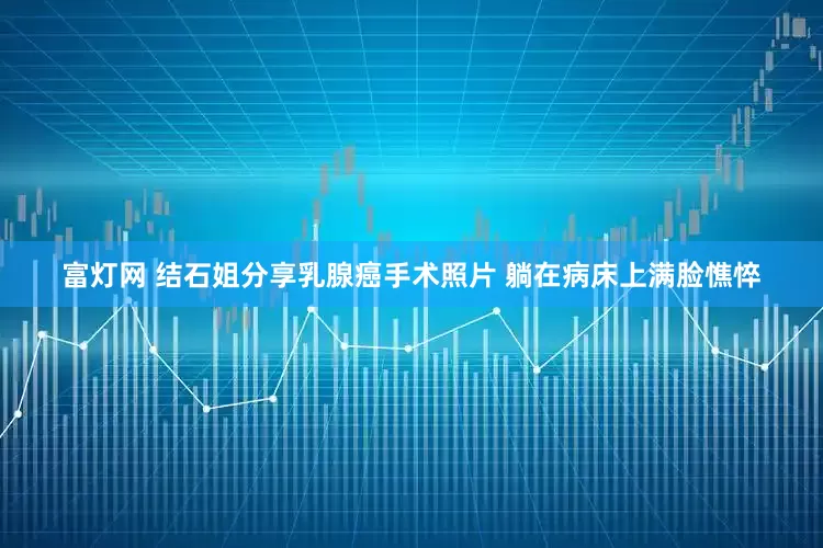 富灯网 结石姐分享乳腺癌手术照片 躺在病床上满脸憔悴