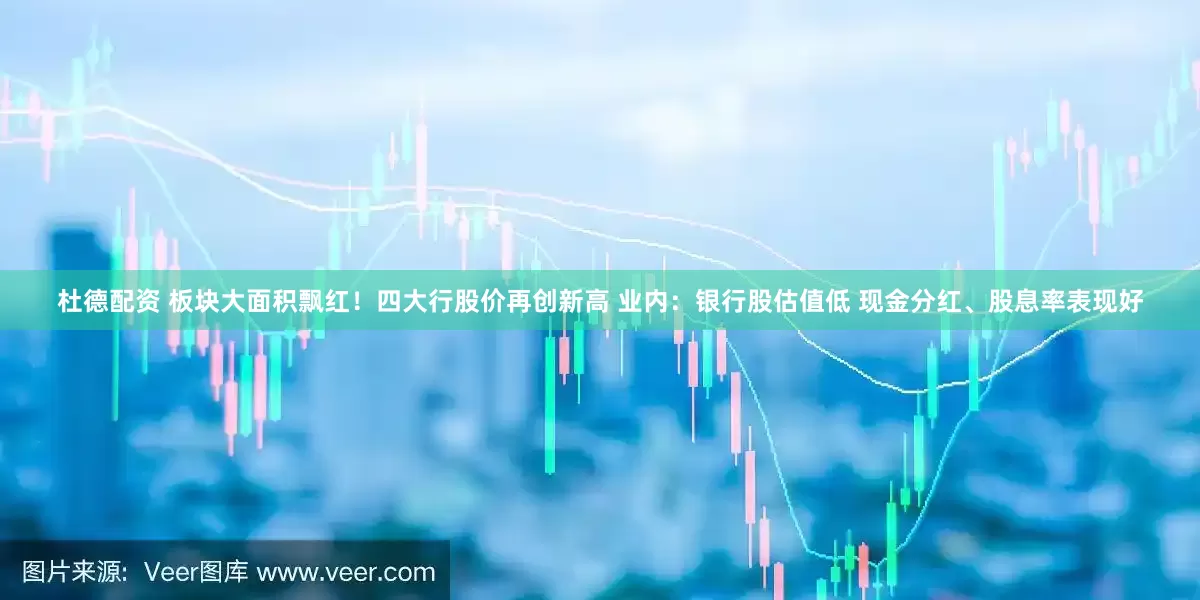 杜德配资 板块大面积飘红！四大行股价再创新高 业内：银行股估值低 现金分红、股息率表现好
