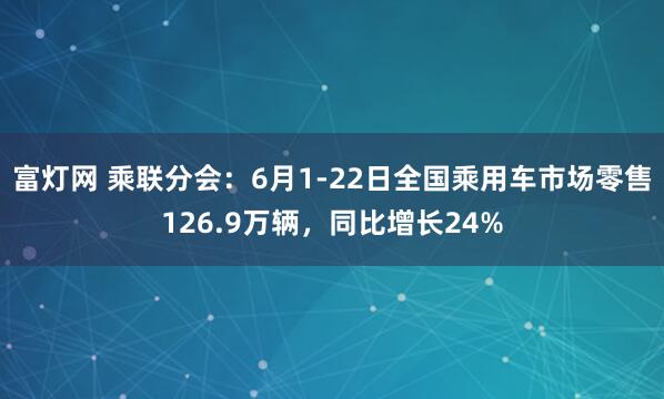 富灯网 乘联分会：6月1-22日全国乘用车市场零售126.9万辆，同比增长24%