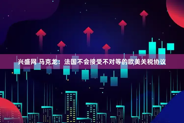 兴盛网 马克龙：法国不会接受不对等的欧美关税协议