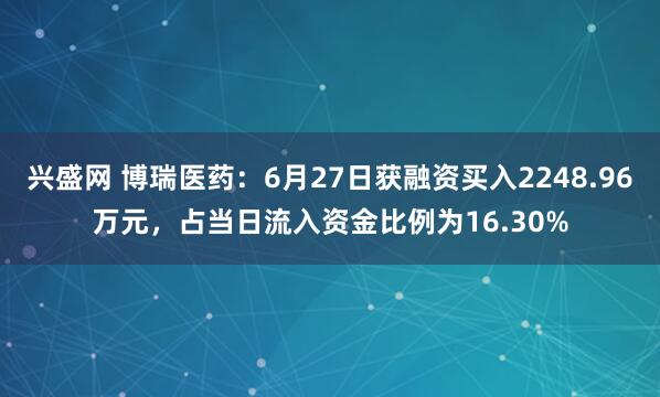 兴盛网 博瑞医药：6月27日获融资买入2248.96万元，占当日流入资金比例为16.30%
