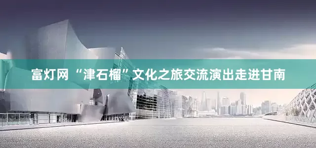 富灯网 “津石榴”文化之旅交流演出走进甘南