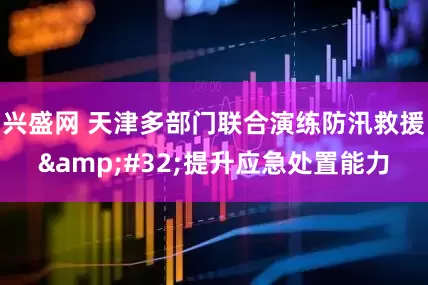 兴盛网 天津多部门联合演练防汛救援&#32;提升应急处置能力
