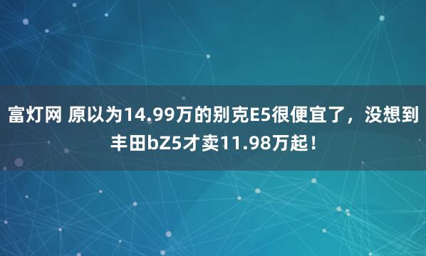富灯网 原以为14.99万的别克E5很便宜了，没想到丰田bZ5才卖11.98万起！