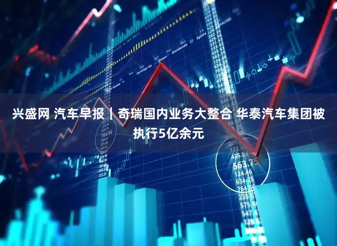 兴盛网 汽车早报｜奇瑞国内业务大整合 华泰汽车集团被执行5亿余元
