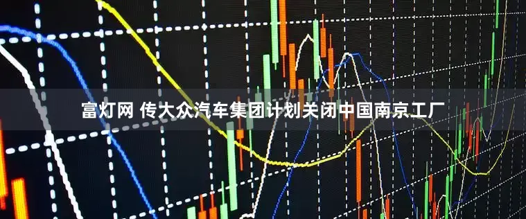 富灯网 传大众汽车集团计划关闭中国南京工厂