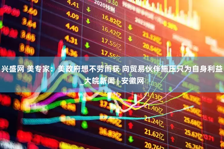 兴盛网 美专家：美政府想不劳而获 向贸易伙伴施压只为自身利益_大皖新闻 | 安徽网