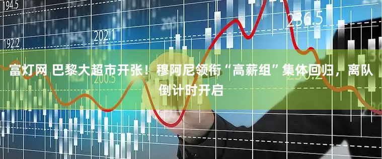 富灯网 巴黎大超市开张！穆阿尼领衔“高薪组”集体回归，离队倒计时开启
