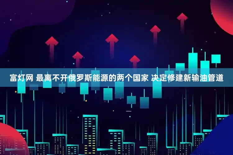 富灯网 最离不开俄罗斯能源的两个国家 决定修建新输油管道