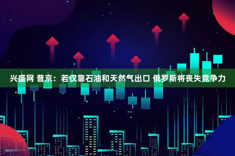 兴盛网 普京：若仅靠石油和天然气出口 俄罗斯将丧失竞争力