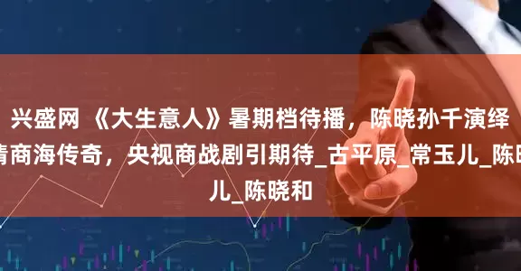 兴盛网 《大生意人》暑期档待播，陈晓孙千演绎晚清商海传奇，央视商战剧引期待_古平原_常玉儿_陈晓和
