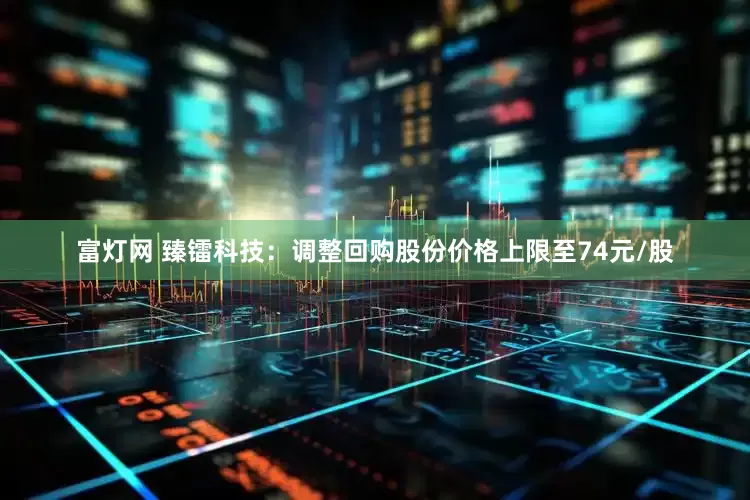 富灯网 臻镭科技：调整回购股份价格上限至74元/股