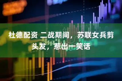 杜德配资 二战期间，苏联女兵剪头发，惹出一笑话