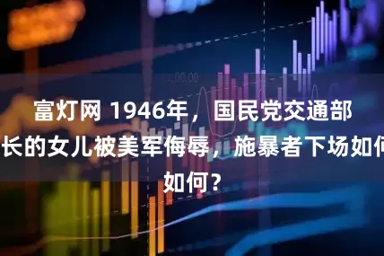 富灯网 1946年，国民党交通部次长的女儿被美军侮辱，施暴者下场如何？
