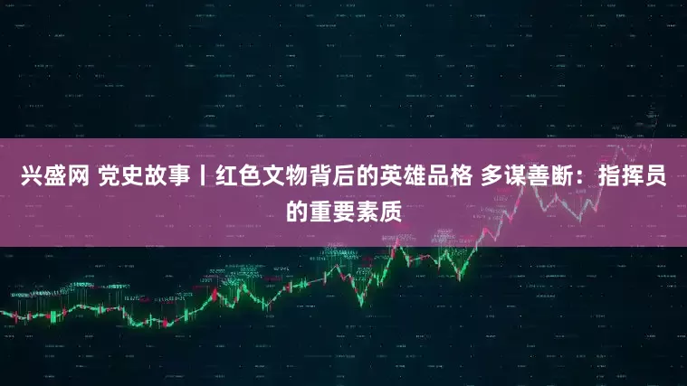 兴盛网 党史故事丨红色文物背后的英雄品格 多谋善断：指挥员的重要素质