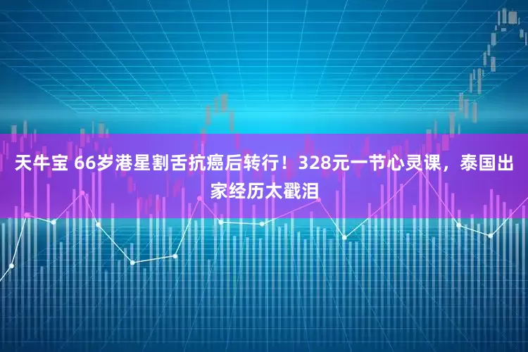 天牛宝 66岁港星割舌抗癌后转行！328元一节心灵课，泰国出家经历太戳泪